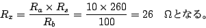 \begin{displaymath}
R_x = \frac{R_a \times R_s }{R_b} = \frac{10 \times 260 }{100} =26 \hspace{1em}\Omega
$B$H$J$k!#(B
\end{displaymath}