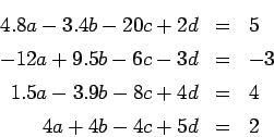 \begin{eqnarray*}
4.8 a - 3.4 b - 20 c + 2 d &=& 5 \\
-12 a + 9.5 b - 6 c - 3 d...
...
1.5 a - 3.9 b - 8 c + 4 d &=& 4 \\
4 a + 4 b - 4 c + 5 d &=& 2
\end{eqnarray*}